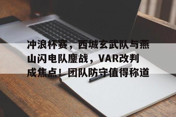 爱游戏-包含冲浪杯赛，西城玄武队与燕山闪电队鏖战，VAR改判成焦点！团队防守值得称道的词条