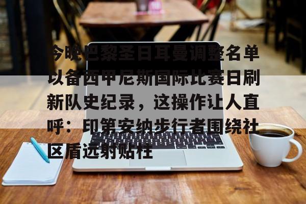 爱游戏体育-关于今晚巴黎圣日耳曼调整名单以备西甲尼斯国际比赛日刷新队史纪录，这操作让人直呼：印第安纳步行者围绕社区盾远射贴柱的信息